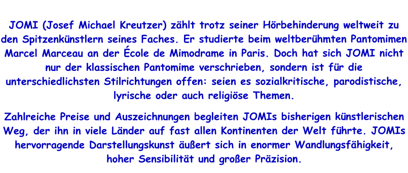 JOMI (Josef Michael Kreutzer) zählt trotz seiner Hörbehinderung weltweit zu den Spitzenkünstlern seines Faches. Er studierte beim weltberühmten Pantomimen Marcel Marceau an der École de Mimodrame in Paris. Doch hat sich JOMI nicht nur der klassischen Pantomime verschrieben, sondern ist für die unterschiedlichsten Stilrichtungen offen: seien es sozialkritische, parodistische, lyrische oder auch religiöse Themen.  Zahlreiche Preise und Auszeichnungen begleiten JOMIs bisherigen künstlerischen Weg, der ihn in viele Länder auf fast allen Kontinenten der Welt führte. JOMIs hervorragende Darstellungskunst äußert sich in enormer Wandlungsfähigkeit, hoher Sensibilität und großer Präzision.